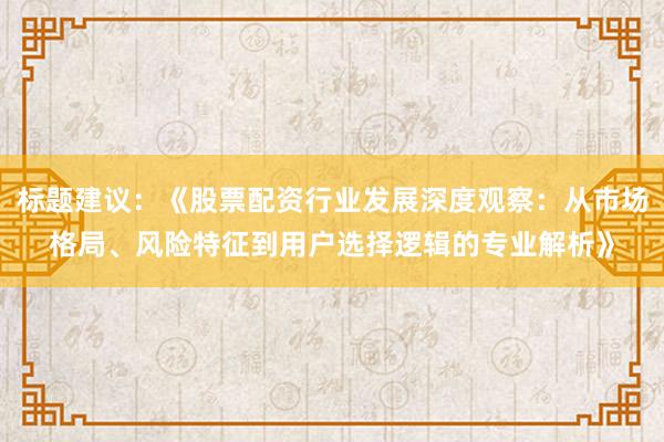 标题建议：《股票配资行业发展深度观察：从市场格局、风险特征到用户选择逻辑的专业解析》