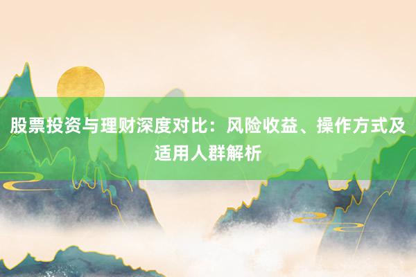 股票投资与理财深度对比：风险收益、操作方式及适用人群解析