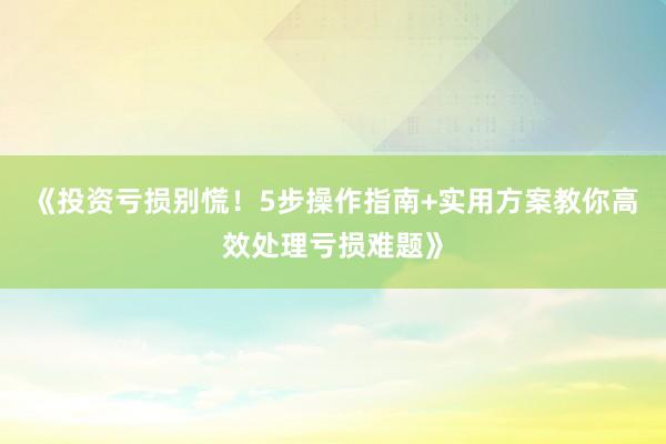 《投资亏损别慌！5步操作指南+实用方案教你高效处理亏损难题》