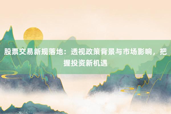 股票交易新规落地：透视政策背景与市场影响，把握投资新机遇