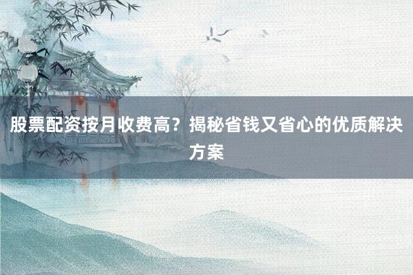 股票配资按月收费高？揭秘省钱又省心的优质解决方案