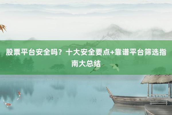 股票平台安全吗？十大安全要点+靠谱平台筛选指南大总结