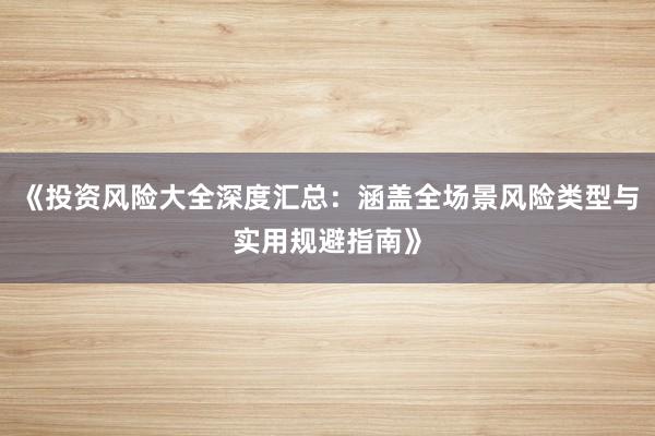 《投资风险大全深度汇总：涵盖全场景风险类型与实用规避指南》