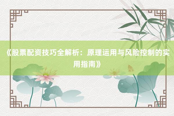 《股票配资技巧全解析：原理运用与风险控制的实用指南》