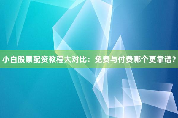 小白股票配资教程大对比：免费与付费哪个更靠谱？