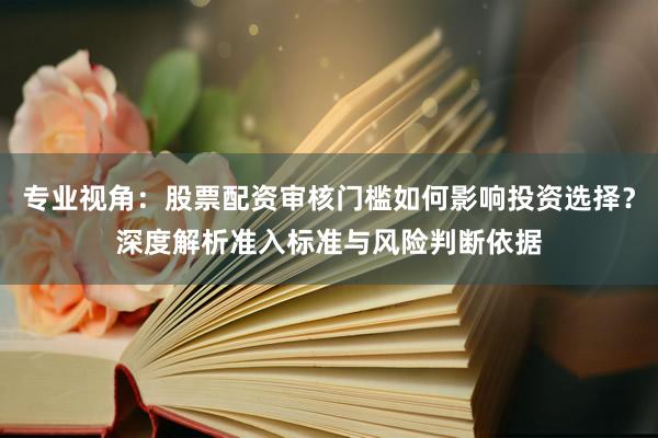 专业视角：股票配资审核门槛如何影响投资选择？深度解析准入标准与风险判断依据