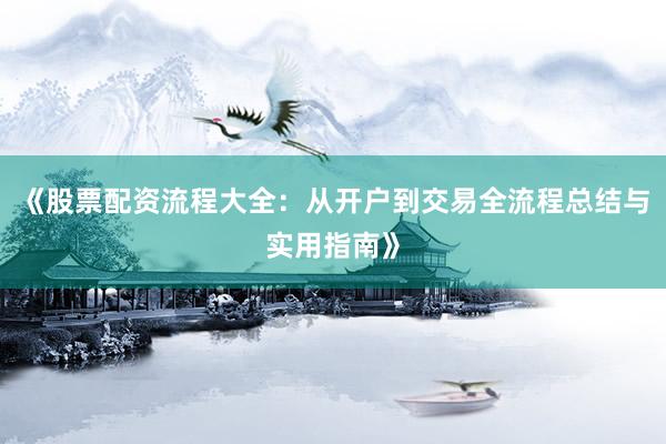 《股票配资流程大全：从开户到交易全流程总结与实用指南》