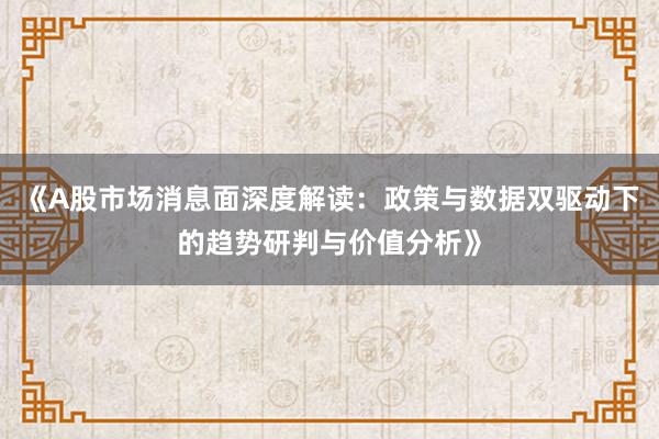 《A股市场消息面深度解读：政策与数据双驱动下的趋势研判与价值分析》