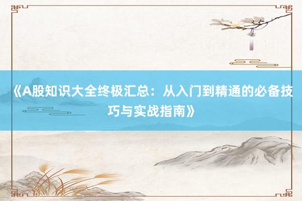 《A股知识大全终极汇总：从入门到精通的必备技巧与实战指南》