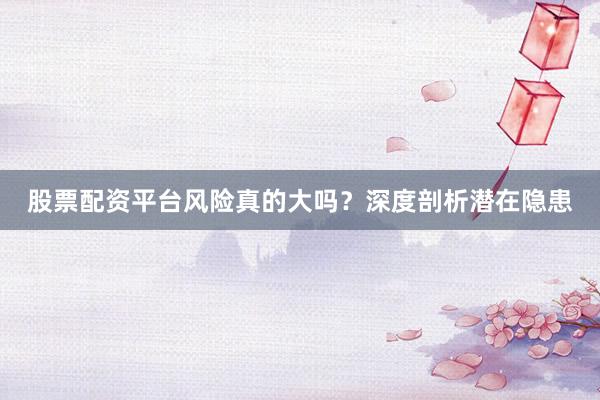 股票配资平台风险真的大吗？深度剖析潜在隐患