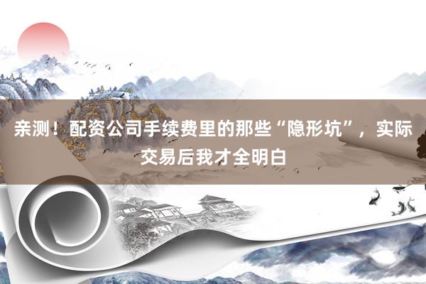 亲测！配资公司手续费里的那些“隐形坑”，实际交易后我才全明白