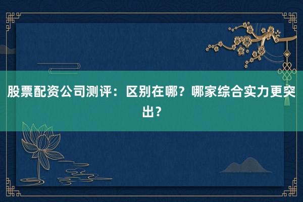 股票配资公司测评：区别在哪？哪家综合实力更突出？
