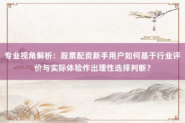 专业视角解析：股票配资新手用户如何基于行业评价与实际体验作出理性选择判断？