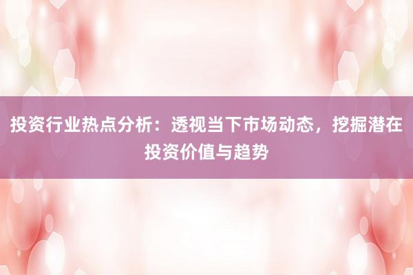 投资行业热点分析：透视当下市场动态，挖掘潜在投资价值与趋势