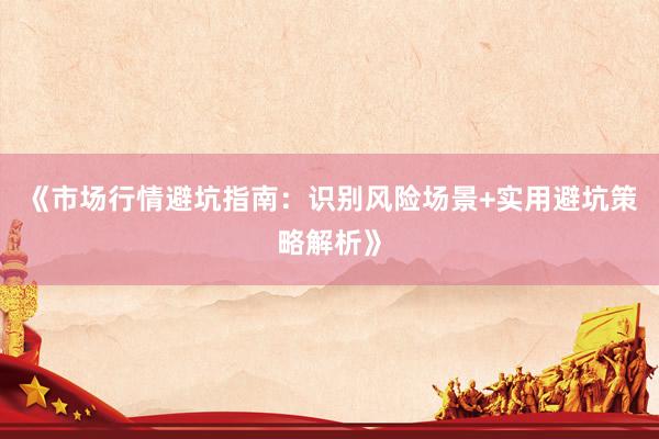 《市场行情避坑指南：识别风险场景+实用避坑策略解析》