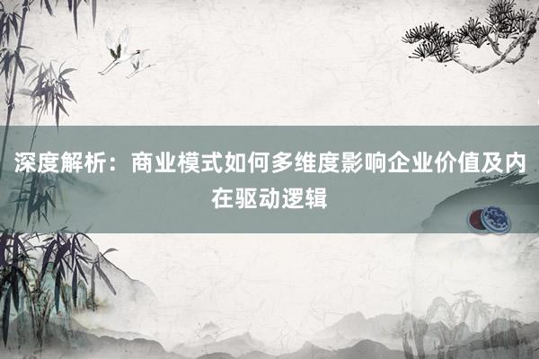深度解析：商业模式如何多维度影响企业价值及内在驱动逻辑