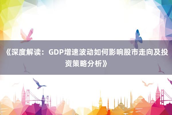 《深度解读：GDP增速波动如何影响股市走向及投资策略分析》