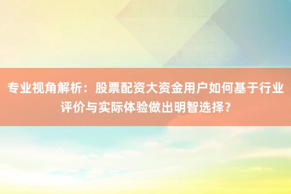 专业视角解析：股票配资大资金用户如何基于行业评价与实际体验做出明智选择？
