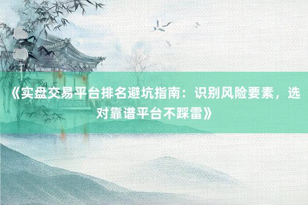 《实盘交易平台排名避坑指南：识别风险要素，选对靠谱平台不踩雷》