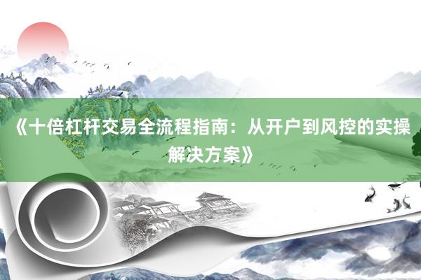 《十倍杠杆交易全流程指南：从开户到风控的实操解决方案》