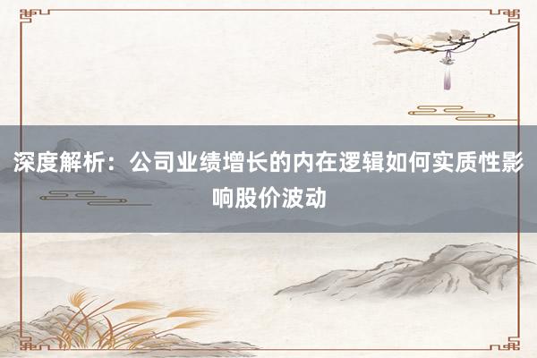 深度解析：公司业绩增长的内在逻辑如何实质性影响股价波动