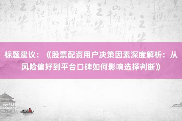 标题建议：《股票配资用户决策因素深度解析：从风险偏好到平台口碑如何影响选择判断》