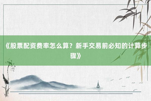 《股票配资费率怎么算？新手交易前必知的计算步骤》