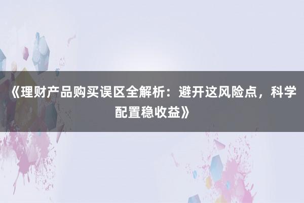 《理财产品购买误区全解析：避开这风险点，科学配置稳收益》