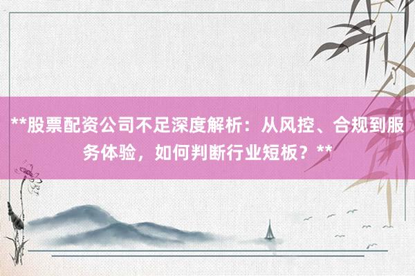 **股票配资公司不足深度解析：从风控、合规到服务体验，如何判断行业短板？**