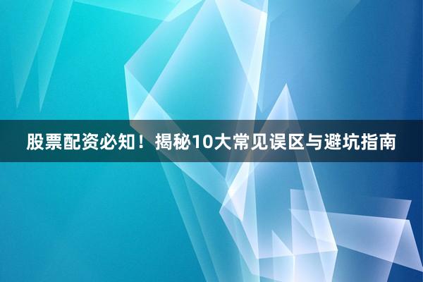 股票配资必知！揭秘10大常见误区与避坑指南