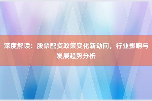 深度解读：股票配资政策变化新动向，行业影响与发展趋势分析