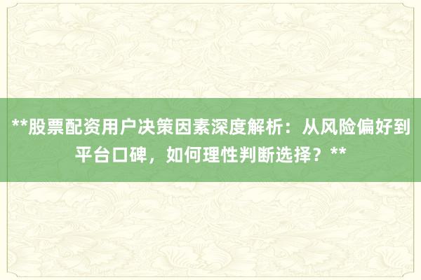 **股票配资用户决策因素深度解析：从风险偏好到平台口碑，如何理性判断选择？**