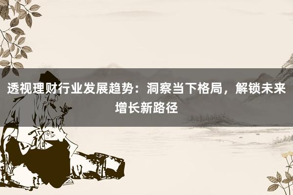 透视理财行业发展趋势：洞察当下格局，解锁未来增长新路径