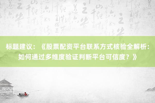 标题建议：《股票配资平台联系方式核验全解析：如何通过多维度验证判断平台可信度？》