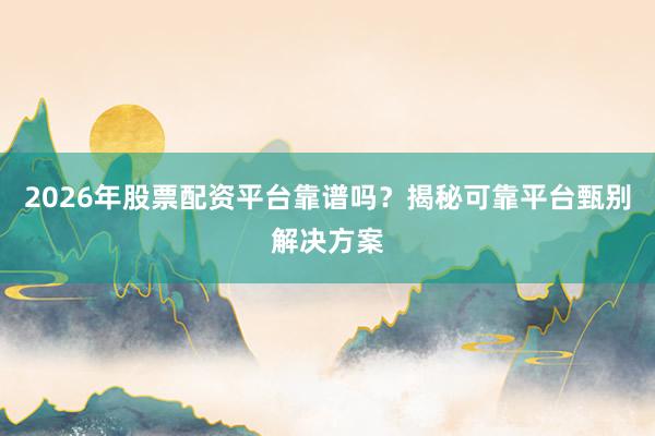 2026年股票配资平台靠谱吗？揭秘可靠平台甄别解决方案