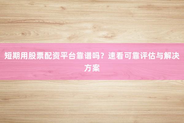 短期用股票配资平台靠谱吗？速看可靠评估与解决方案