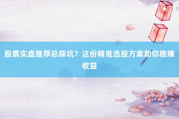 股票实盘推荐总踩坑？这份精准选股方案助你稳赚收益