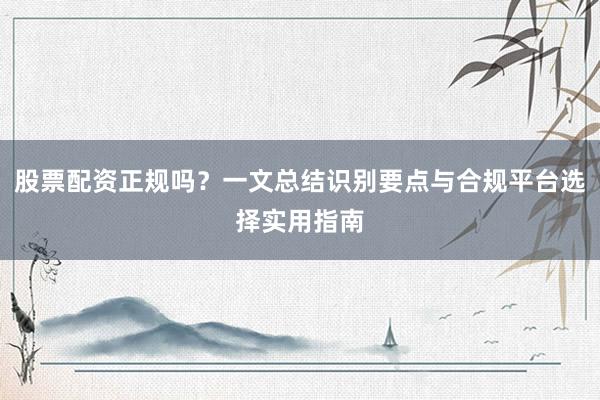 股票配资正规吗？一文总结识别要点与合规平台选择实用指南