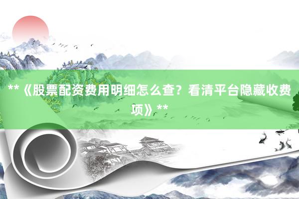 **《股票配资费用明细怎么查？看清平台隐藏收费项》**