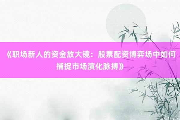 《职场新人的资金放大镜：股票配资博弈场中如何捕捉市场演化脉搏》