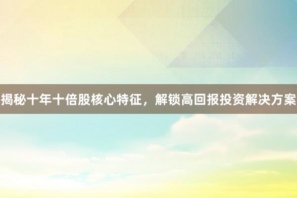 揭秘十年十倍股核心特征，解锁高回报投资解决方案