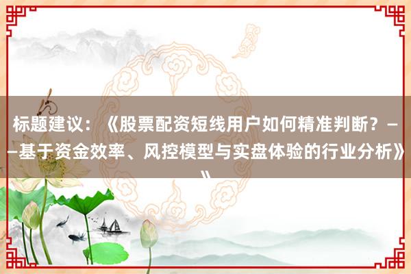 标题建议：《股票配资短线用户如何精准判断？——基于资金效率、风控模型与实盘体验的行业分析》