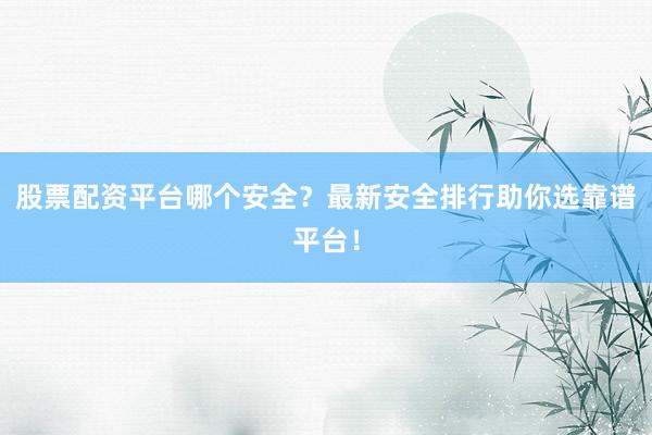 股票配资平台哪个安全？最新安全排行助你选靠谱平台！