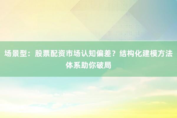 场景型：股票配资市场认知偏差？结构化建模方法体系助你破局