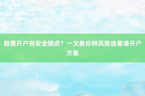 股票开户有安全顾虑？一文教你辨风险选靠谱开户方案