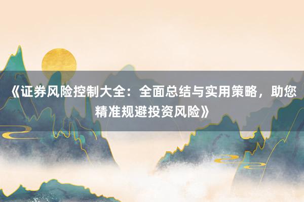 《证券风险控制大全：全面总结与实用策略，助您精准规避投资风险》