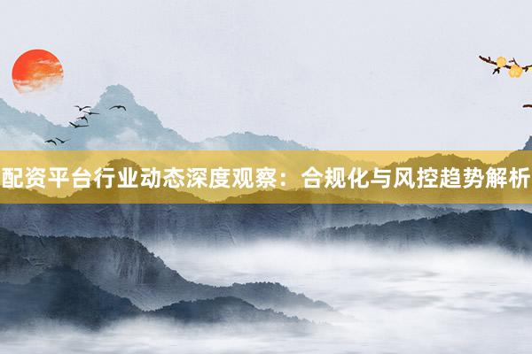 配资平台行业动态深度观察：合规化与风控趋势解析