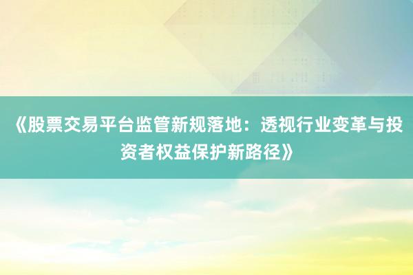 《股票交易平台监管新规落地:透视行业变革与投资者权益保护新路径》