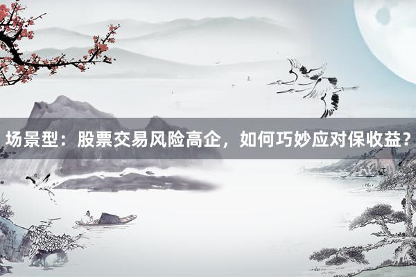场景型：股票交易风险高企，如何巧妙应对保收益？